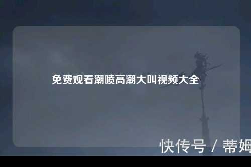 免费观看潮喷高潮大叫视频大全