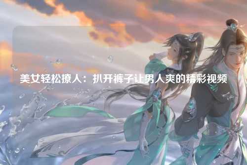 美女轻松撩人：扒开裤子让男人爽的精彩视频