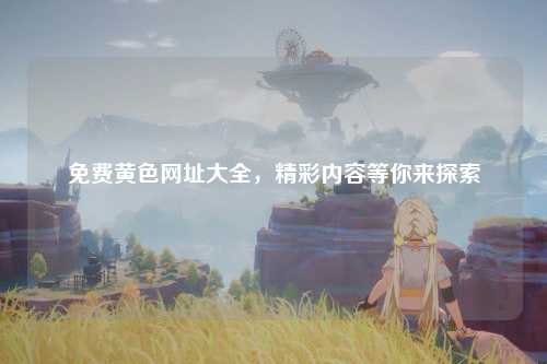 免费黄色网址大全，精彩内容等你来探索