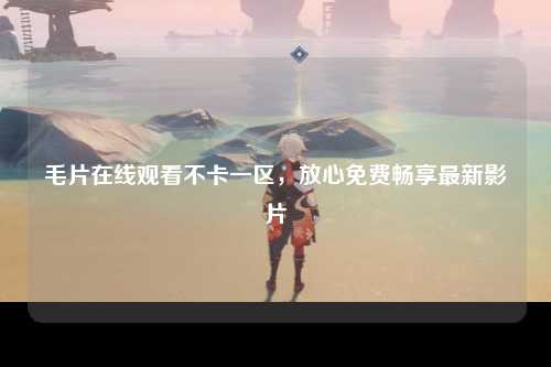 毛片在线观看不卡一区，放心免费畅享最新影片