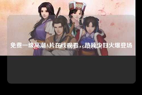 免费一级高潮A片在线观看，热辣少妇火爆登场