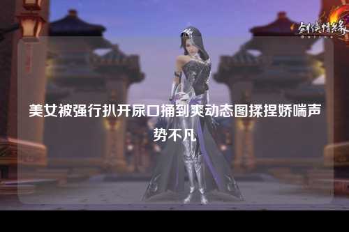 美女被强行扒开尿口捅到爽动态图揉捏娇喘声势不凡