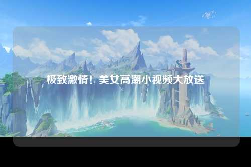 极致激情！美女高潮小视频大放送