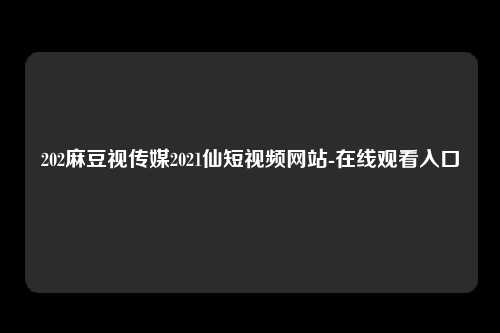 202麻豆视传媒2021仙短视频网站-在线观看入口