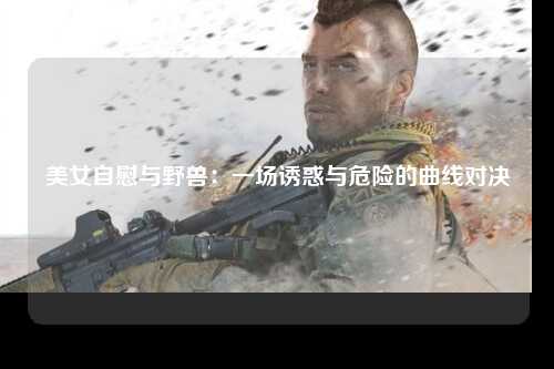 美女自慰与野兽：一场诱惑与危险的曲线对决