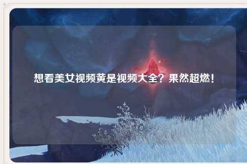 想看美女视频黄是视频大全？果然超燃！