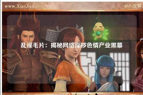 乱淫毛片：揭秘网络淫秽色情产业黑幕