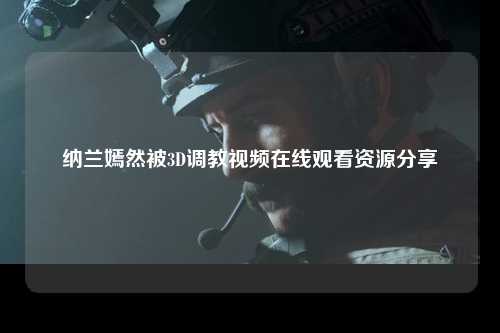 纳兰嫣然被3D调教视频在线观看资源分享
