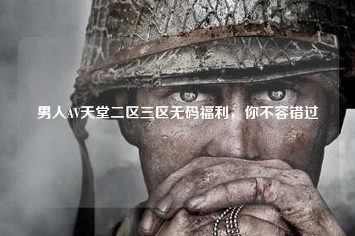 男人AV天堂二区三区无码福利，你不容错过