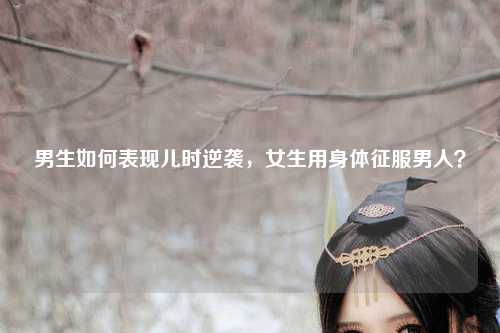 男生如何表现儿时逆袭，女生用身体征服男人？